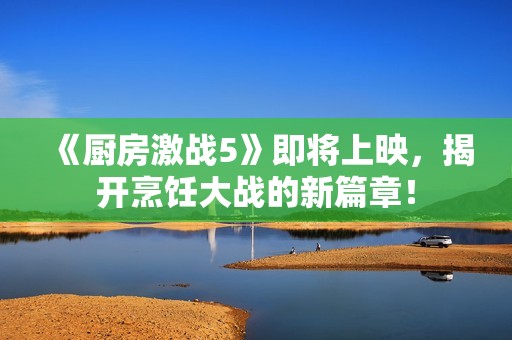 《厨房激战5》即将上映，揭开烹饪大战的新篇章！