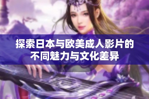 探索日本与欧美成人影片的不同魅力与文化差异