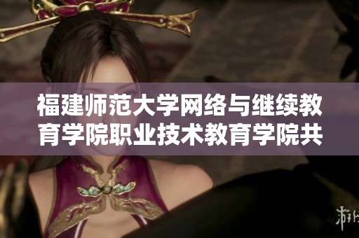 福建师范大学网络与继续教育学院职业技术教育学院共同开启新发展之路
