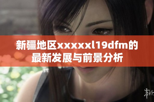 新疆地区xxxxxl19dfm的最新发展与前景分析