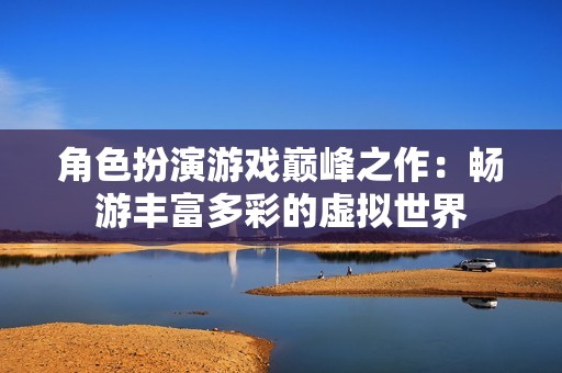 角色扮演游戏巅峰之作：畅游丰富多彩的虚拟世界