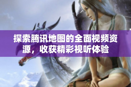 探索腾讯地图的全面视频资源，收获精彩视听体验