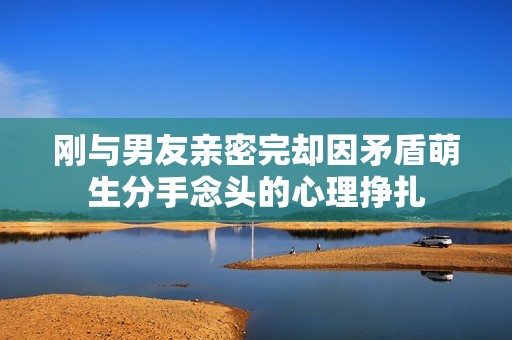 刚与男友亲密完却因矛盾萌生分手念头的心理挣扎