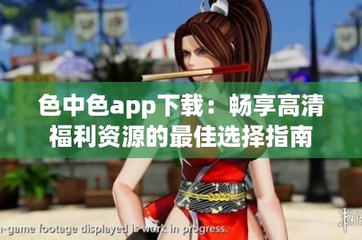 色中色app下载：畅享高清福利资源的最佳选择指南
