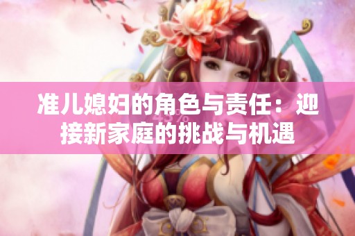 准儿媳妇的角色与责任：迎接新家庭的挑战与机遇