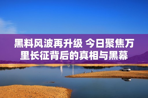 黑料风波再升级 今日聚焦万里长征背后的真相与黑幕