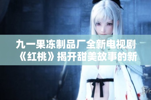 九一果冻制品厂全新电视剧《红桃》揭开甜美故事的新篇章