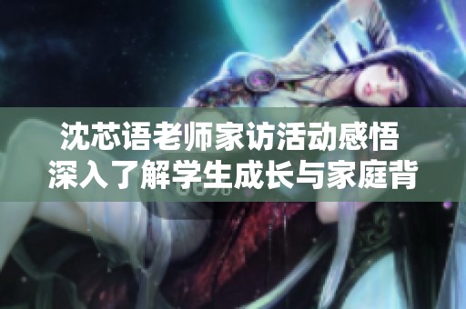 沈芯语老师家访活动感悟 深入了解学生成长与家庭背景