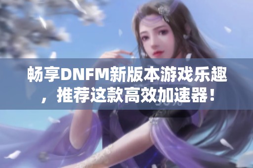 畅享DNFM新版本游戏乐趣，推荐这款高效加速器！