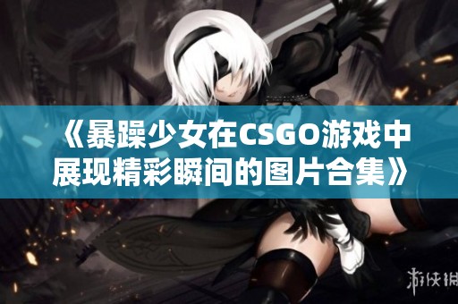 《暴躁少女在CSGO游戏中展现精彩瞬间的图片合集》
