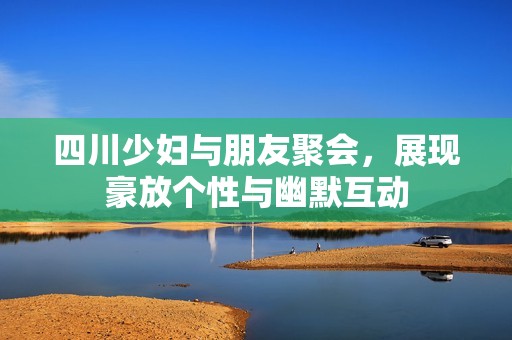 四川少妇与朋友聚会，展现豪放个性与幽默互动