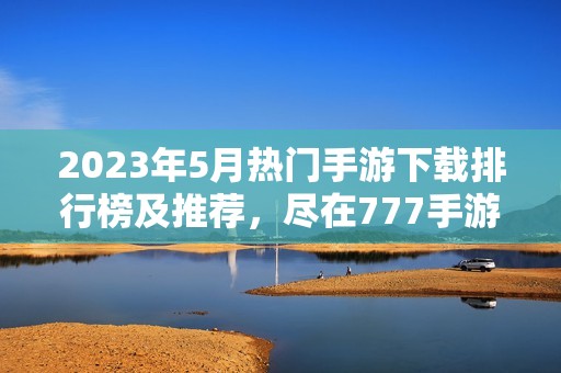 2023年5月热门手游下载排行榜及推荐，尽在777手游网！