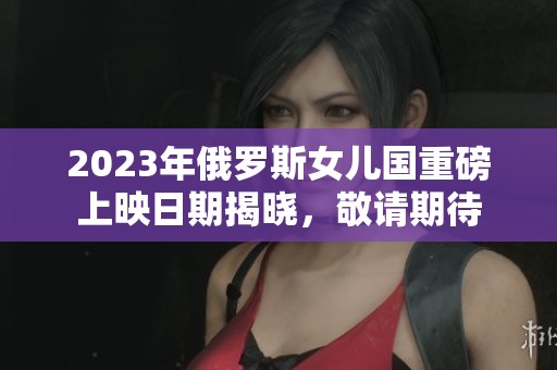 2023年俄罗斯女儿国重磅上映日期揭晓，敬请期待