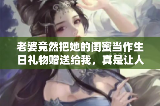 老婆竟然把她的闺蜜当作生日礼物赠送给我，真是让人意外