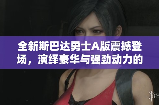 全新斯巴达勇士A版震撼登场，演绎豪华与强劲动力的完美结合