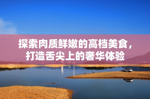 探索肉质鲜嫩的高档美食，打造舌尖上的奢华体验