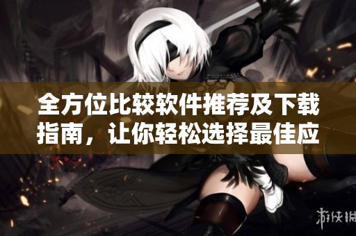 全方位比较软件推荐及下载指南，让你轻松选择最佳应用