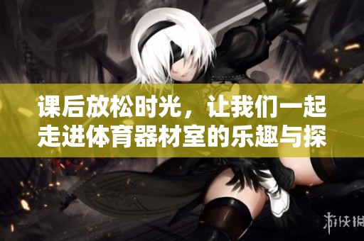 课后放松时光，让我们一起走进体育器材室的乐趣与探索