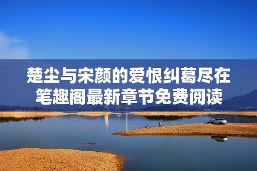楚尘与宋颜的爱恨纠葛尽在笔趣阁最新章节免费阅读