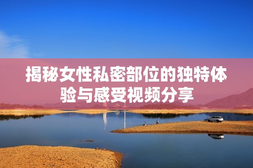 揭秘女性私密部位的独特体验与感受视频分享