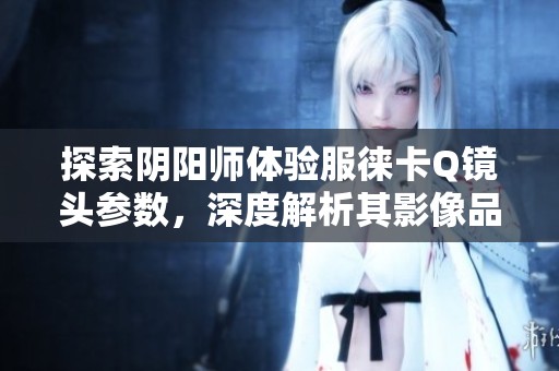 探索阴阳师体验服徕卡Q镜头参数，深度解析其影像品质之谜