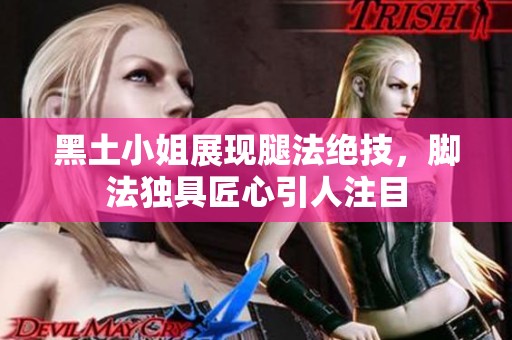 黑土小姐展现腿法绝技，脚法独具匠心引人注目