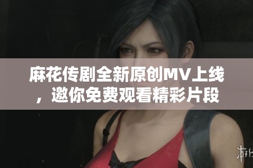 麻花传剧全新原创MV上线，邀你免费观看精彩片段