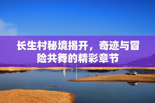 长生村秘境揭开，奇迹与冒险共舞的精彩章节