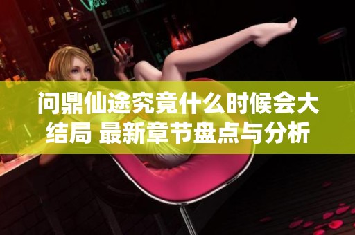 问鼎仙途究竟什么时候会大结局 最新章节盘点与分析