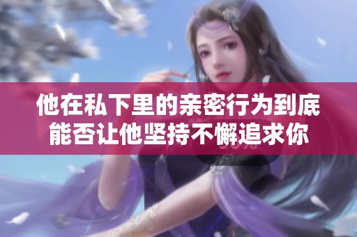 他在私下里的亲密行为到底能否让他坚持不懈追求你