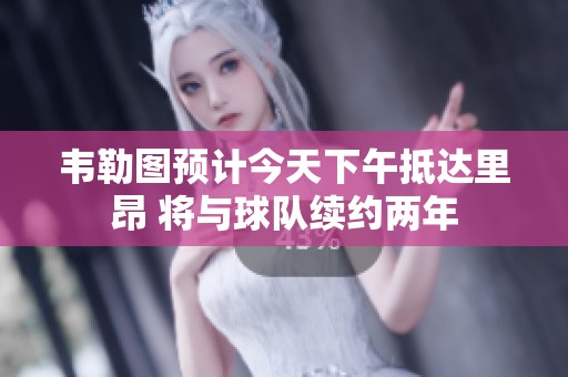 韦勒图预计今天下午抵达里昂 将与球队续约两年