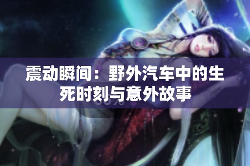 震动瞬间：野外汽车中的生死时刻与意外故事