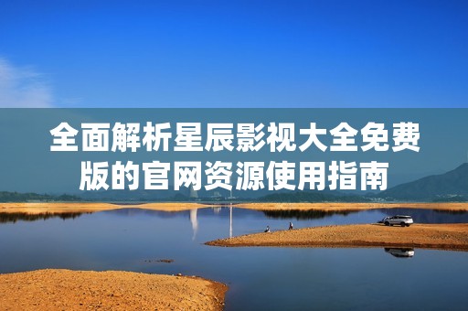 全面解析星辰影视大全免费版的官网资源使用指南