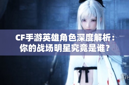 CF手游英雄角色深度解析：你的战场明星究竟是谁？