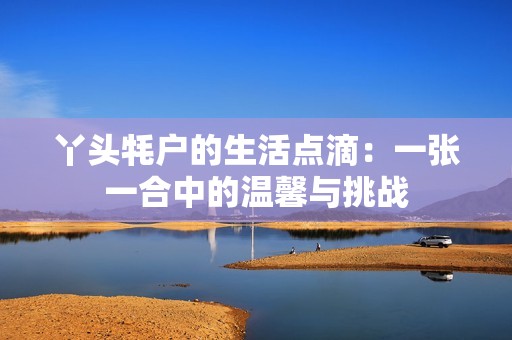 丫头牦户的生活点滴：一张一合中的温馨与挑战