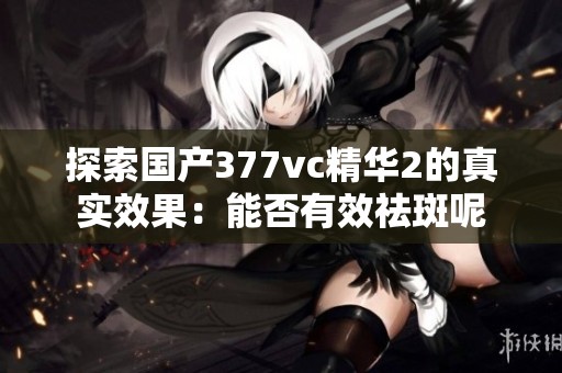 探索国产377vc精华2的真实效果：能否有效祛斑呢