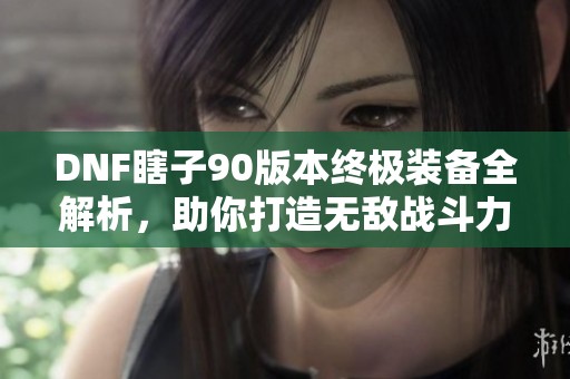 DNF瞎子90版本终极装备全解析，助你打造无敌战斗力的秘密武器