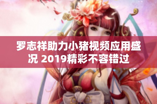罗志祥助力小猪视频应用盛况 2019精彩不容错过