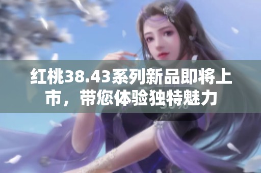 红桃38.43系列新品即将上市，带您体验独特魅力