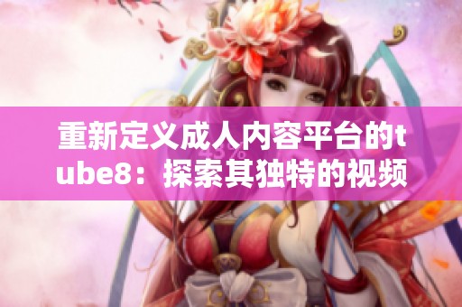 重新定义成人内容平台的tube8：探索其独特的视频分享体验