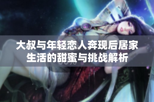 大叔与年轻恋人奔现后居家生活的甜蜜与挑战解析
