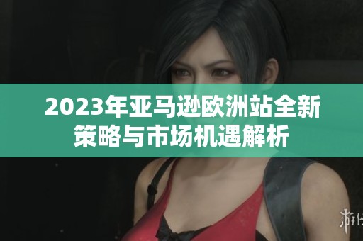 2023年亚马逊欧洲站全新策略与市场机遇解析