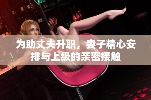 为助丈夫升职，妻子精心安排与上级的亲密接触