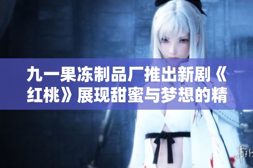 九一果冻制品厂推出新剧《红桃》展现甜蜜与梦想的精彩故事