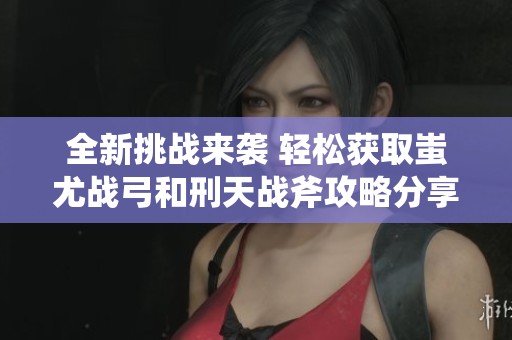 全新挑战来袭 轻松获取蚩尤战弓和刑天战斧攻略分享