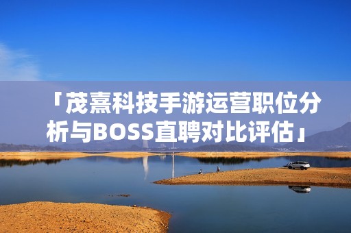 「茂熹科技手游运营职位分析与BOSS直聘对比评估」