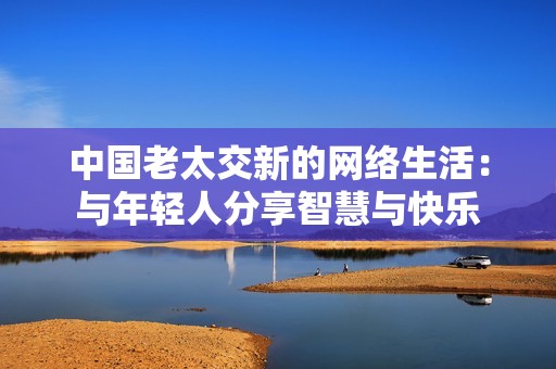 中国老太交新的网络生活：与年轻人分享智慧与快乐