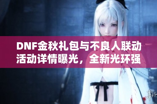 DNF金秋礼包与不良人联动活动详情曝光，全新光环强势升级