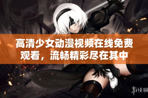高清少女动漫视频在线免费观看，流畅精彩尽在其中