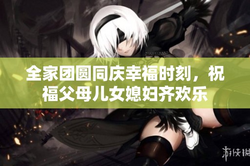 全家团圆同庆幸福时刻，祝福父母儿女媳妇齐欢乐